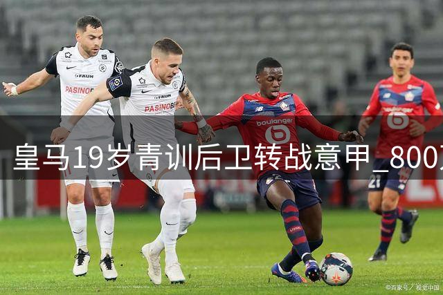 皇马19岁青训后卫转战意甲 800万交易暗藏玄机